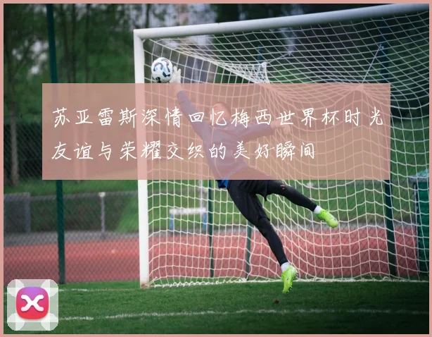 苏亚雷斯深情回忆梅西世界杯时光友谊与荣耀交织的美好瞬间