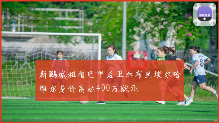 新鹏城租借巴甲后卫加布里埃尔哈维尔身价高达400万欧元