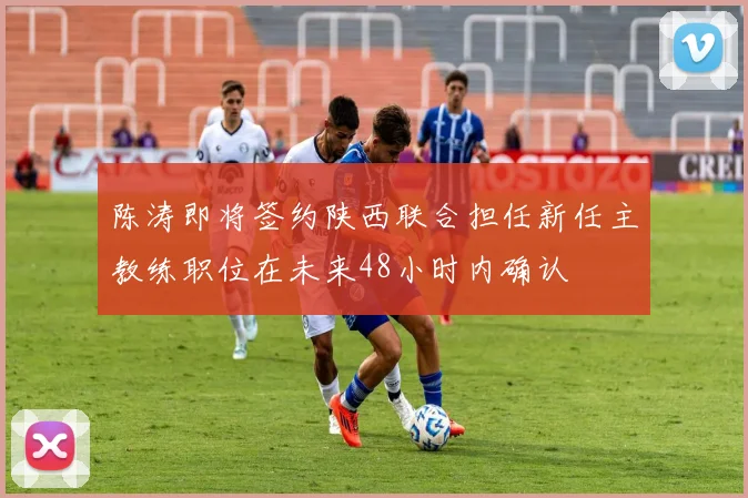 陈涛即将签约陕西联合担任新任主教练职位在未来48小时内确认
