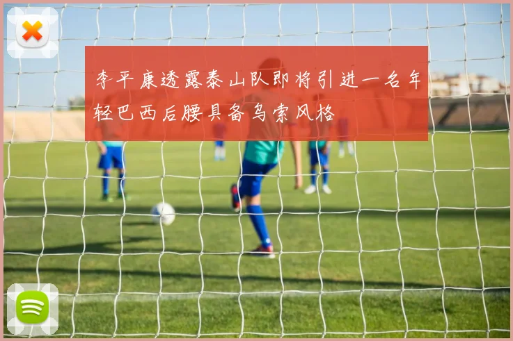 李平康透露泰山队即将引进一名年轻巴西后腰具备乌索风格