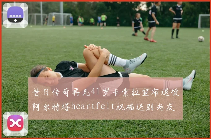 昔日传奇再见41岁卡索拉宣布退役阿尔特塔heartfelt祝福送别老友