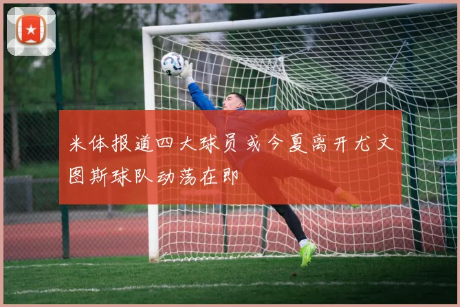 米体报道四大球员或今夏离开尤文图斯球队动荡在即