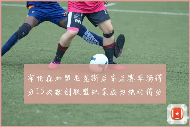 布伦森加盟尼克斯后季后赛单场得分15次数创联盟纪录成为绝对得分王