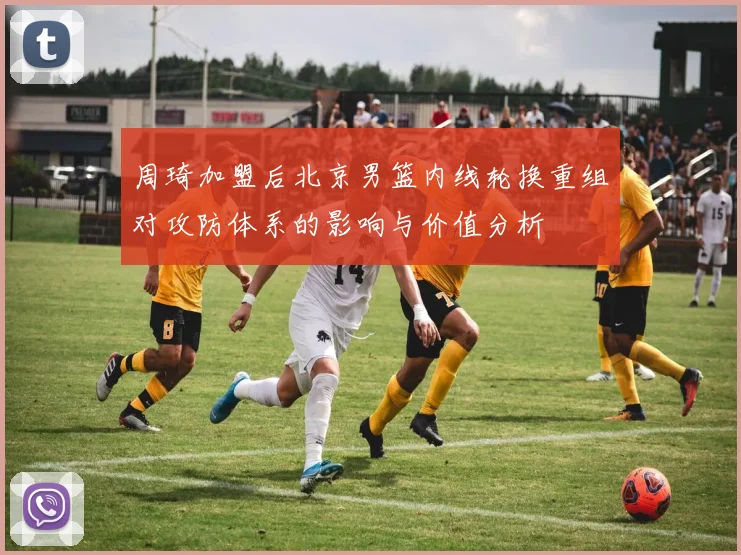 周琦加盟后北京男篮内线轮换重组对攻防体系的影响与价值分析