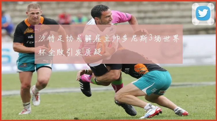 沙特足协或解雇主帅多尼斯3场世界杯全败引发质疑