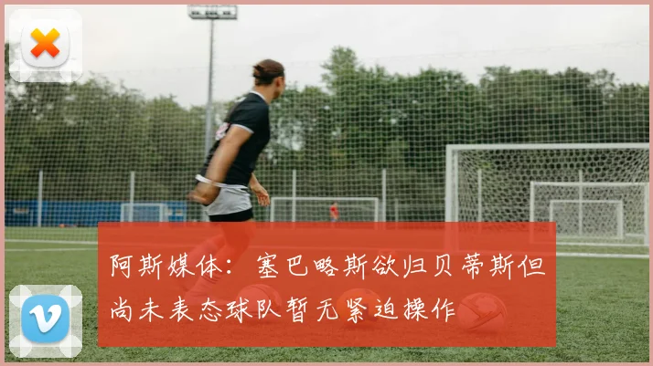 阿斯媒体：塞巴略斯欲归贝蒂斯但尚未表态球队暂无紧迫操作