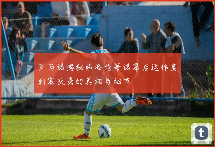 罗马诺揭秘弗洛伦蒂诺幕后运作奥利塞交易的真相与细节