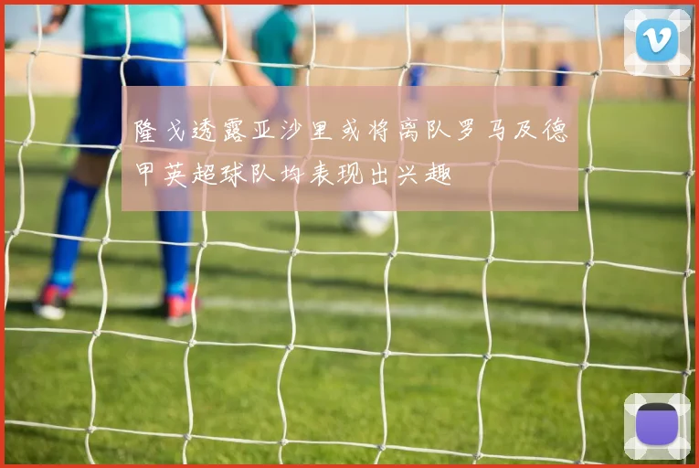 隆戈透露亚沙里或将离队罗马及德甲英超球队均表现出兴趣