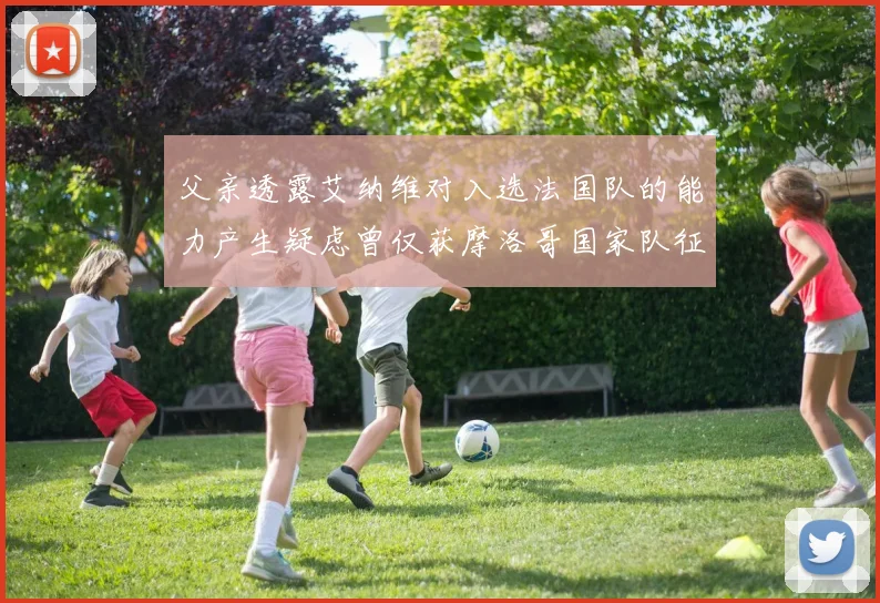 父亲透露艾纳维对入选法国队的能力产生疑虑曾仅获摩洛哥国家队征召