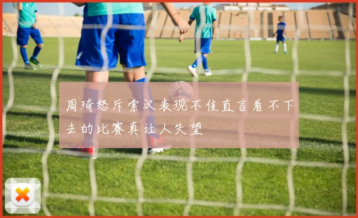 周琦怒斥索汉表现不佳直言看不下去的比赛真让人失望