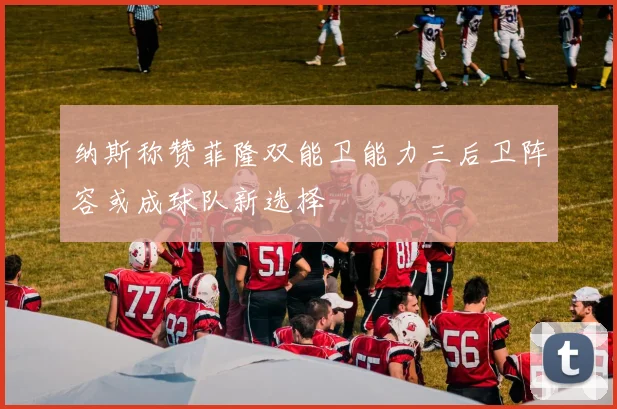 纳斯称赞菲隆双能卫能力三后卫阵容或成球队新选择