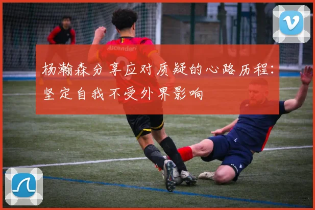 杨瀚森分享应对质疑的心路历程：坚定自我不受外界影响