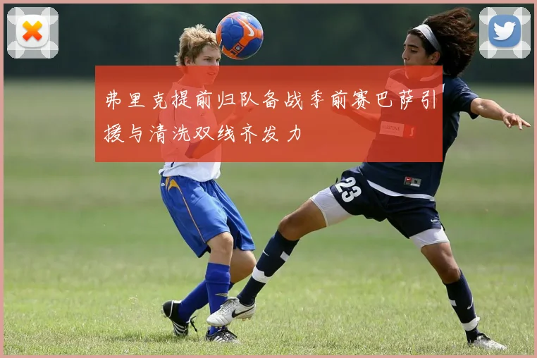 弗里克提前归队备战季前赛巴萨引援与清洗双线齐发力