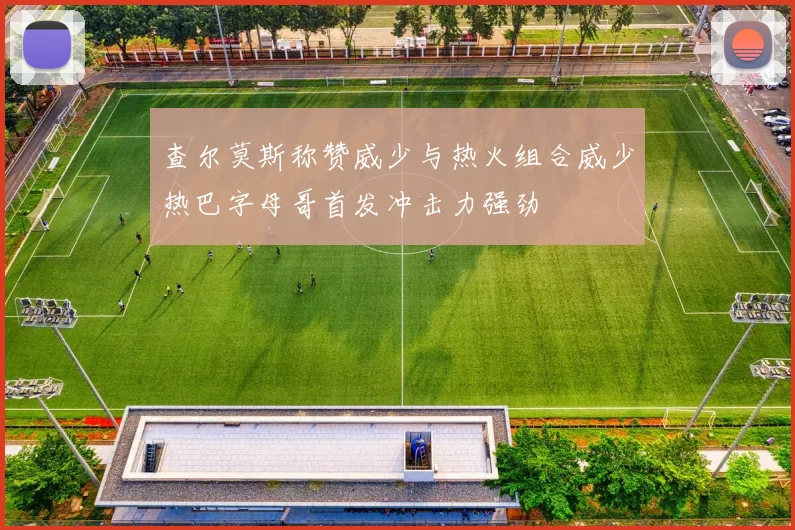查尔莫斯称赞威少与热火组合威少热巴字母哥首发冲击力强劲
