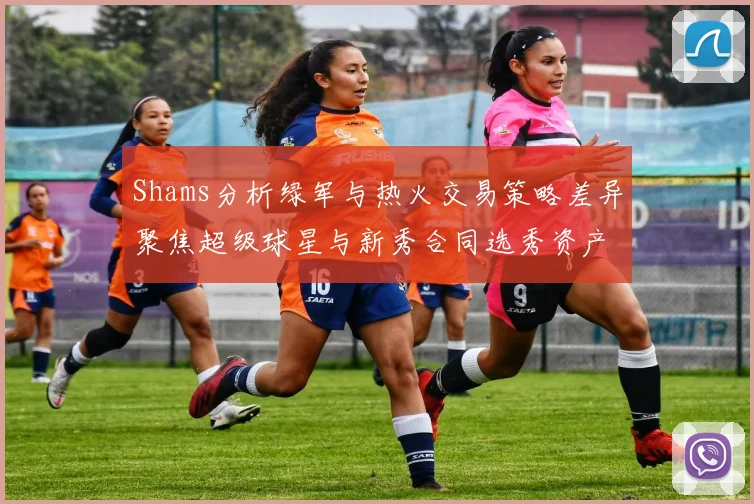 Shams分析绿军与热火交易策略差异聚焦超级球星与新秀合同选秀资产